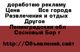 доработаю рекламу › Цена ­ --- - Все города Развлечения и отдых » Другое   . Ленинградская обл.,Сосновый Бор г.